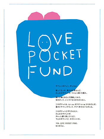 「LOVE POCKET FUND」のロゴマーク。 やさしいポケット、作ったよ。 困ってる人や、助けが必要な人に、 みんなのやさしさが、ちゃんと届く仕組み。  弱い立場にある人を想像してみる。 自分だって、いつそうなるかわからない。  このポケットは、for youだけどfour meでもあるんだ。 誰かにやさしくするって、すごく幸せなことだしね。  このポケットに手を入れたら、 みんなのやさしさが、 ぎゅっと握り返してくれる、 そんなポケットに、なるといいな。"  さあ、LOVE POCKET FUND、 はじまるよ。