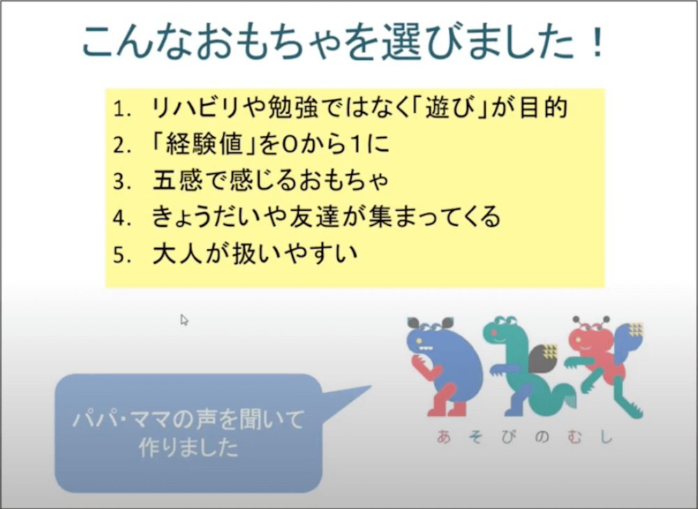 こんなおもちゃを選びました！
1.リハビリや勉強ではなく「遊び」が目的
2.「経験値」を0から1に
3.五感で感じるおもちゃ
4.きょうだいや友達が集まってくる
5.大人が扱いやすい
パパ・ママの声を聞いて作りました。