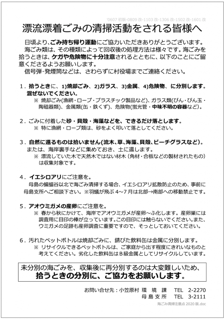 画像：漂流漂着ごみの清掃活動をされる皆様へ。日頃より、ごみ持ち帰り運動にご協力いただきありがとうございます。
海ごみ類は、その種類によって回収後の処理方法は様々です。海ごみを拾うときは、ケガや危険物に十分注意されるとともに、以下のことにご留 意くださるようお願いします。信号弾・発煙筒などは、さわらずに村役場までご連絡ください。
1.拾うときに、1)焼却ごみ、2)ガラス、3)金属、4)危険物、に分別します。混ぜないでください。
※焼却ごみ(漁網・ロープ・プラスチック製品など)、ガラス類(びん・びん玉・陶磁器類)、金属類(缶・鉄くず）、危険物（蛍光管・中味不明の容器など）。
2.ごみに付着した砂・貝殻・海藻などを、できるだけ落とします。
※特に漁網・ロープ類は、砂をよく叩いて落としてください。
3.自然に還るものは拾いません(流木、草、海藻、貝殻、ビーチグラスなど)。または、海岸裏手などに集めておき、土に還します。
※漂流していた木で天然木ではない材木(角材・合板などの製材されたもの）は収集対象です。
4.イエシロアリにご注意を。母島の蝙蝠谷以北で海ごみ清掃する場合、イエシロアリ拡散防止のため、事前に母島支所へご相談下さい。
※羽蟻が飛ぶ4〜7月は北部→南部への移動禁止です。
5.アオウミガメの産卵にご注意を。
※春から秋にかけて、海岸でアオウミガメが産卵〜ふ化します。産卵巣には調査用に目印の棒が立っています。この目印には触らないでください。また、ウミガメの足跡も産卵調査に重要ですので、そっとしておいてください。
6.汚れたペットボトルは焼却ごみに、錆びた飲料缶は金属に分別します。
※リサイクルできるペットボトルは、ご家庭から出す程度にきれいなものと考えてください。劣化した飲料缶はB級金属としてリサイクルしています。
お問い合せ先:小笠原村環境課TEL2-2270　母島支所TEL3-2111