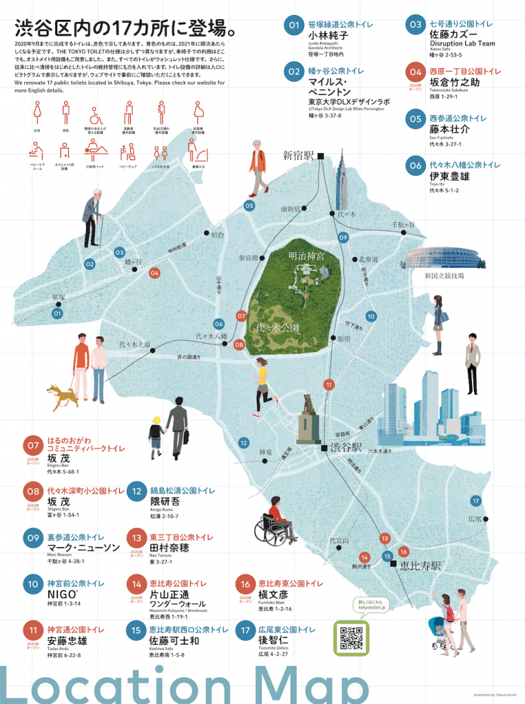 渋谷区内に設置される公共トイレの位置を示した地図：渋谷宮内の17カ所に登場。
2020年9月までに完成するトイレは、赤色で示してあります。青色のものは、2021年に順次あたらしくなる予定です。THE TOKYO TOILETの仕様は少しずつ異なりますが、車椅子での利用はどこでも、オストメイト用設備もご用意しました。また、すべてのトイレがウォシュレット仕様です。さらに、従来に比べ清掃をはじめとしたトイレの維持管理にも力を入れています。トイレ設備の詳細は入口にピクトグラムで表示してありますが、ウェブサイトで事前にご確認いただくこともできます。
We renovate 17 public toilets located in Shibuya, Tokyo. Please check our website for
more English details.

ピクトグラムの種類：女性、男性、障害のある人が使える設備、高齢者優先設備、乳幼児連れ優先設備、妊産婦優先設備、ベビーケア
ルーム、オストメイト用設備、介助用ベッド、ベビーチェア、こどもお手洗、着替え台。

［最寄駅：笹塚駅］01.笹塚緑道公衆トイレ／小林純子 Junko Kobayashi／Gondola Architects／笹塚一丁目地内。
［最寄駅：幡ヶ谷駅］02.幡ヶ谷公衆トイレ／マイルス・ペニントン／東京大学DLXデザインラボ／UTokyo DLX Design Lab Miles Pennington／幡ヶ谷3-37-8。03.七号通り公園トイレ／佐藤カズー Kazoo Sato／Disruption Lab Team／幡ヶ谷2-53-5。04.2020年オープン／西原一丁目公園トイレ／坂倉竹之助 Takenosuke Sakakura／西原1-29-1。
［最寄駅：初台駅］05.西参道公衆トイレ／藤本壮介 Sou Fujimoto／代々木3-27-1。
［最寄駅：代々木八幡駅］06.代々木八幡公衆トイレ／伊東豊雄 Toyo Ito／代々木 5-1-2。07.2020年オープン／はるのおがわコミュニティパークトイレ／坂 茂 Shigeru Ban／代々木5-68-1。08.2020年オープン／代々木深町小公園トイレ／坂 茂 Shigeru Ban／富ヶ谷1-54-1。
［最寄駅：代々木駅］09.裏参道公衆トイレ／マーク・ニューソン Marc Newson／千駄ヶ谷4-28-1。
［最寄駅：原宿駅］10.神宮前公衆トイレ／NIGO®／神宮前1-3-14。11.2020年オープン／神宮通公園トイレ／安藤忠雄 Tadao Ando／神宮前6-22-8。
［最寄駅：神泉駅］12.鍋島松濤公園トイレ／隈研吾 Kengo Kuma／松濤2-10-7。
［最寄駅：恵比寿駅］13.2020年オープン／東三丁目公衆トイレ／田村奈穂 Nao Tamura／東3-27-1。14.2020年オープン／恵比寿公園トイレ／片山正通 Masamichi Katayama／ワンダーウォール Wonderwall／恵比寿西1-19-1。 15.恵比寿駅西口公衆トイレ／佐藤可士和 Kashiwa Sato／恵比寿南 1-5-8。16.2020年オープン／恵比寿東公園トイレ／槇文彦 Fumihiko Maki／恵比寿1-2-16。
［最寄駅：広尾駅］17.広尾東公園トイレ／後智仁 Tomohito Ushiro／広尾 4-2-27。

詳しくはこちら／tokyotoilet.jp

Location Map illustrations by Tatsuro Kiuchi
