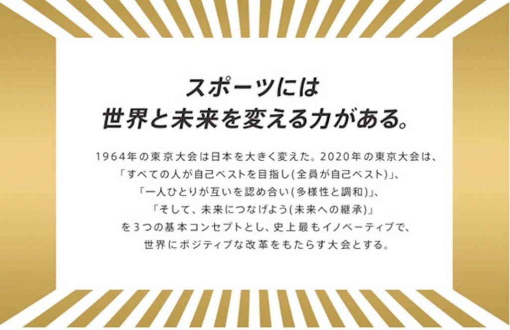 画像：スポーツには世界と未来を変える力がある。
1964年の東京大会は日本を大きく変えた。2020年の東京大会は、「すべての人が自己ベストを目指し（全員が自己ベスト）」、「一人ひとりが互いを認め合い（多様性と調和）」、「そして、未来につなげよう（未来への継承）」を3つの基本コンセプトとし、史上最もイノベーティブで、世界にポジティブな改革をもたらす大会となる。