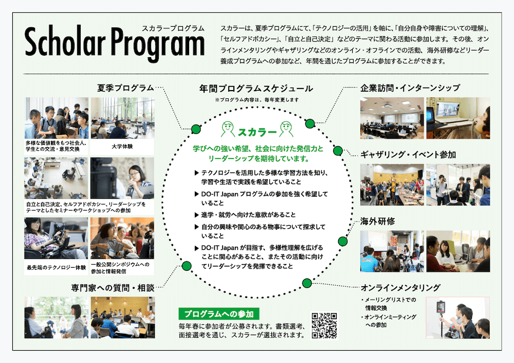 画像：Scholar Program（スカラープログラム）
スカラーは、夏季プログラムにて、「テクノロジーの活用」を軸に、「自分自身や障害についての理解」、「セルフアドボカシー」、「自立と自己決定」などのテーマに関わる活動に参加します。その後、オンラインメンタリングやギャザリングなどのオンライン・オフラインでの活動、海外研修などリーダー養成プログラムへの参加など、年間を通じたプログラムに参加することができます。

年間プログラムスケジュール
※プログラム内容は、毎年変更します

［スカラー］
学びへの強い希望、社会に向けた発信力とリーダーシップを期待しています。
→テクノロジーを活用した多様な学習方法を知り、学習や生活で実践を希望していること
→DO-IT Japan プログラムの参加を強く希望していること
→進学・就労へ向けた意欲があること
→自分の興味や関心のある物事について探求していること
→DO-IT Japan が目指す、多様性理解を広げることに関心があること、またその活動に向けてリーダーシップを発揮できること

●夏季プログラム
多様な価値観をもつ社会人、学生との交流・意見交換／イメージ画像1点
大学体験／イメージ画像1点
自立と自己決定、セルフアドボカシー、リーダーシップをテーマとしたセミナーやワークショップへの参加／イメージ画像2点
最先端のテクノロジー体験／イメージ画像1点
イメージ画像／一般公開シンポジウムへの参加と情報発信／イメージ画像1点

●専門家への質問・相談／イメージ画像2点

●オンラインメンタリング／イメージ画像1点
・メーリングリストでの情報交換
・オンラインミーティングへの参加

●海外研修／イメージ画像2点
●ギャザリング・イベント参加／イメージ画像2点
●企業訪問・インターンシップ／イメージ画像2点

［プログラムへの参加］
毎年春に参加者が公募されます。書類選考、面接選考を通じ、スカラーが選抜されます。