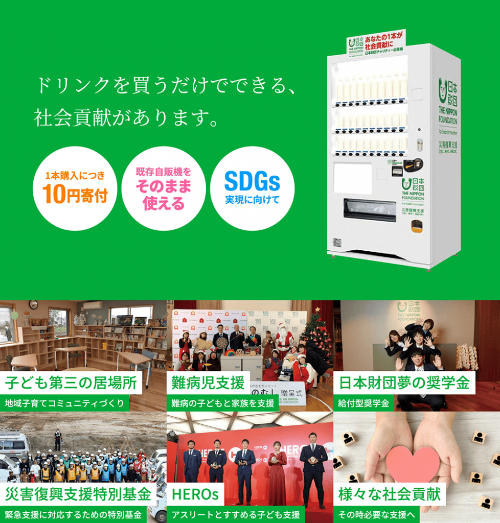 画像:ドリンクを買うだけでできる、社会貢献があります。 1本購入につき10円寄付・既存自販機をそのまま使える・SDGs実現に向けて。子ども第三の居場所-地域子育てコミュニティづくり、難病児支援-難病の子どもと家族を支援、日本財団夢の奨学金-給付型奨学金、災害復興支援特別基金-緊急支援に対応するための特別基金、HEROs-アスリートとすすめる子ども支援、様々な社会貢献-その時必要な支援へ。