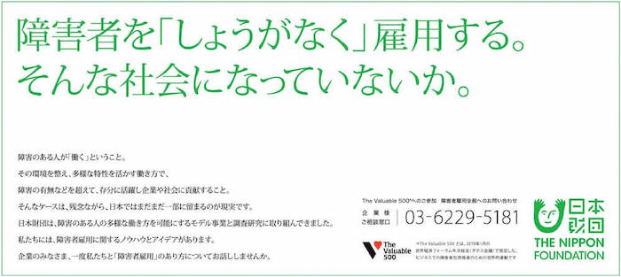 日本財団が2021年9月に打ち出した新聞広告の紙面。
障害者を「しょうがなく」雇用する。そんな社会になっていないか。
障害のある人が「働く」ということ。
その環境を整え、多様な特性を活かす働き方で、障害の有無などを超えて、存分に活躍し企業や社会に貢献すること。
そんなケースは、残念ながら、日本ではまだまだ一部に留まるのが現実です。
日本財団は、障害のある人の多様な働き方を可能にするモデル事業と調査研究に取り組んできました。
私たちには、障害者雇用に関するノウハウとアイデアがあります。
企業のみなさま、一度私たちと「障害者雇用」のあり方についてお話ししませんか。
The Valuable 500※へのご参加　障害者雇用全般へのお問い合わせ
企業様ご相談窓口：03-6229-5181
※The Valuable 500とは、2019年1月の世界経済フォーラム年次総会（ダボス会議）で発足した、ビジネスでの障害者包摂推進のための世界的運動です。
日本財団 THE NIPPON FOUNDATION