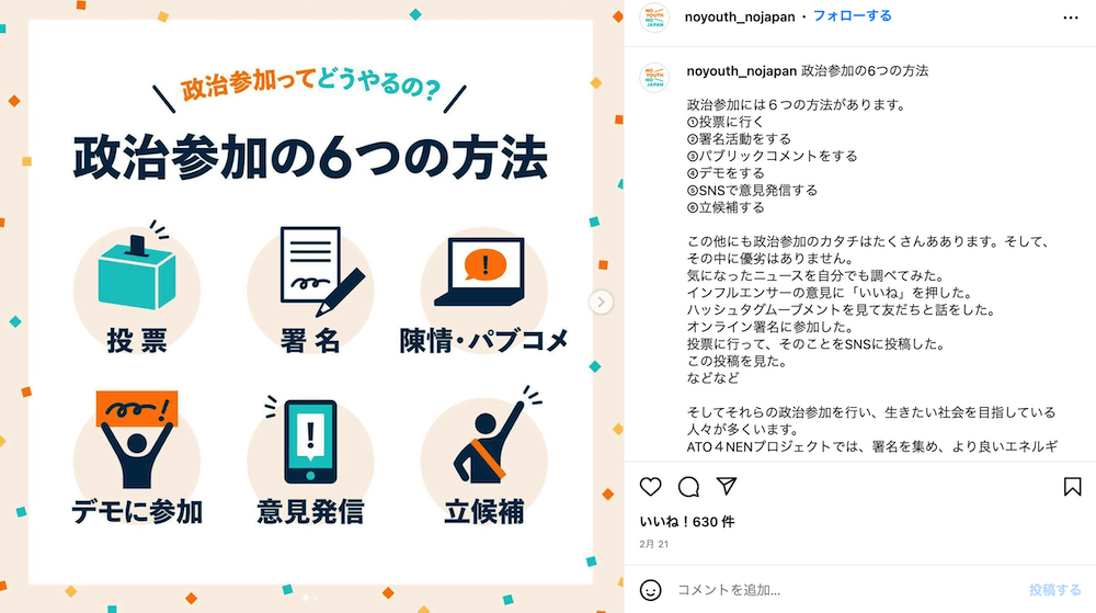 画像右：
政治参加ってどうやるの？
政治参加の6つの方法
・署名
・陳情・パブコメ
・デモに参加
・意見発信
・立候補

画像左：
noyouth_nojapan政治参加の6つの方法
政治参加には６つの方法があります。
①投票に行く
②署名活動をする
③パブリックコメントをする
④デモをする
⑤SNSで意見発信する
⑥立候補する

この他にも政治参加のカタチはたくさんああります。そして、その中に優劣はありません。
気になったニュースを自分でも調べてみた。
インフルエンサーの意見に「いいね」を押した。
ハッシュタグムーブメントを見て友だちと話をした。
オンライン署名に参加した。
投票に行って、そのことをSNSに投稿した。
この投稿を見た。
などなど

そしてそれらの政治参加を行い、生きたい社会を目指している人々が多くいます。
ATO４NENプロジェクトでは、署名を集め、より良いエネルギー政策を求める要望書を政府に提出しました。