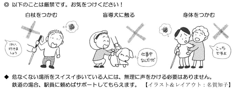 イラスト：以下のことは厳禁です。お気をつけください！
1.白杖をつかむ
（「はい、行きましょう」と他人が男性の白杖を勝手につかんでいるイラスト）
2.盲導犬に触る
（女性が盲導犬をなでている、盲導犬は「仕事中なんだけど」と嫌がっているイラスト）
3.身体をつかむ
（視覚障害者の人を後ろからつかみ「こっちですよ」と声をかけている人のイラスト）

危なくない場所をスイスイ歩いている人には、無理に声をかける必要はありません。鉄道の場合、駅員に頼めばサポートしてもらえます。【イラスト&レイアウト：名賀知子】
