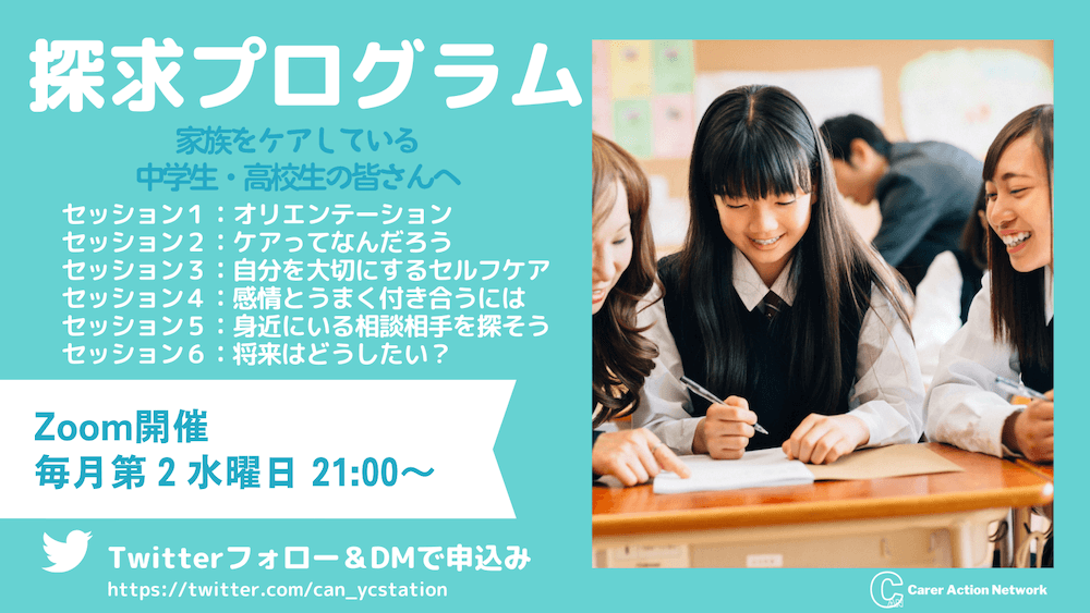 探求プログラム：
家族をケアしている中学生・高校生の皆さんへ

セッション1：オリエンテーション
セッション2：ケアってなんだろう
セッション3：自分を大切にするセルフケア
セッション4：感情とうまく付き合うには
セッション5：身近にいる相談相手を探そう
セッション6：将来どうしたい？

zoom開催：毎月第2水曜日21:00〜

Twitterフォロー＆DMで申込み
https://twitter.com/can_ycstation