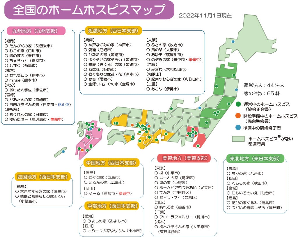 全国のホームホスピスマップ(2022年11月1日現在) 運営法人:44法人、家の件数:65軒/運営中のホームホスピス(協会正会員):東北地方(東日本支部)【青森】もりの家(八戸市)【秋田】くららの家(秋田市)【宮城】にじいろのいえ(仙台市)【福島】結びの家くるみ(福島市)つどいの家ほしぞら(国見町)、関東地方(関東支部)【東京】楪(小平市)はーとの家(葛飾区)里の家(中野区)ホームピアむつみあい(足立区)てんき(世田谷区)セ・ラ・ヴィ(文京区)【埼玉】晴れる家(越谷市)【千葉】フローラファミリー(鴨川市)【栃木】栃木かあさんの家(大田原市)(東日本所属)、近畿地方(西日本支部)【兵庫】神戸なごみの家(神戸市)愛逢(尼崎市)ひなたの家(姫路市)よりそいの家そらい(姫路市)咲愛(さくら)の家(姫路市)おはな(姫路市)ぬくもりの家花・花(洲本市)心音(尼崎市)宝塚つ・む・ぐの家(宝塚市)【大阪】ふさの家(枚方市)風の栞(大阪市)あゆ実(寝屋川市)のぞみの家(豊中市・準備中)【奈良】みぎわ(大和郡山市)【和歌山】紀州やわらぎの家(和歌山市)【三重】あこや(伊勢市)、中国地方(西日本支部)【広島】ゆずの家(広島市)まろんの家(広島市)【岡山】そーる(倉敷市・準備中)、中部地方(西日本支部)【愛知】みよしの家(みよし市)【石川】もう一つの家ややさん(小松市)、四国地方(西日本支部)【徳島】大原やすらぎの家(徳島市)徳島とも暮らしの家ふくい(小松島市)、九州地方(九州支部)【福岡】たんがくの家(久留米市)わこの家(田川市)ほのぼの(春日市)ちぇろっと(嘉麻市)しずく(糸島市)【熊本】われもこう(熊本市)miraie(熊本市)【大分】おたけん宇佐(宇佐市)【宮崎】かあさんの家(宮崎市)日南かあさんの家(日南市・休止中)【鹿児島】もくれんの家(日置市)ゆいたばー(鹿児島市・準備中)/開設準備中のホームホスピス(協会準会員):【大阪】のぞみの家(豊中市・準備中)、【岡山】そーる(倉敷市・準備中)、【鹿児島】ゆいたばー(鹿児島市・準備中)/準備中の研修修了者:北海道、岩手、新潟、東京、大阪、福岡、沖縄/ホームホスピスがない®都道府県:山形、茨城、群馬、長野、神奈川、山梨、静岡、富山、岐阜、石川、福井、滋賀、京都、鳥取、岡山、島根、山口、香川、愛媛、高知、佐賀、長崎、沖縄