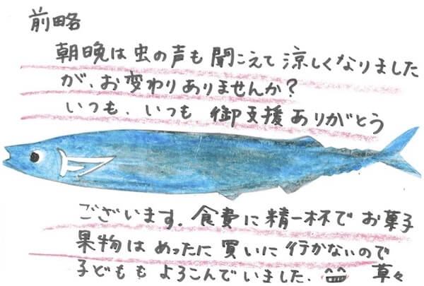 支援先から届いた手紙：
前略、朝晩は虫の声も聞こえて涼しくなりましたが、お変わりありませんか？いつも、いつも、御支援ありがとうございます。食費に精一杯でお菓子・果物はめったに買いに行かないので子どももよろこでいました。早々
（真ん中に魚のイラスト）