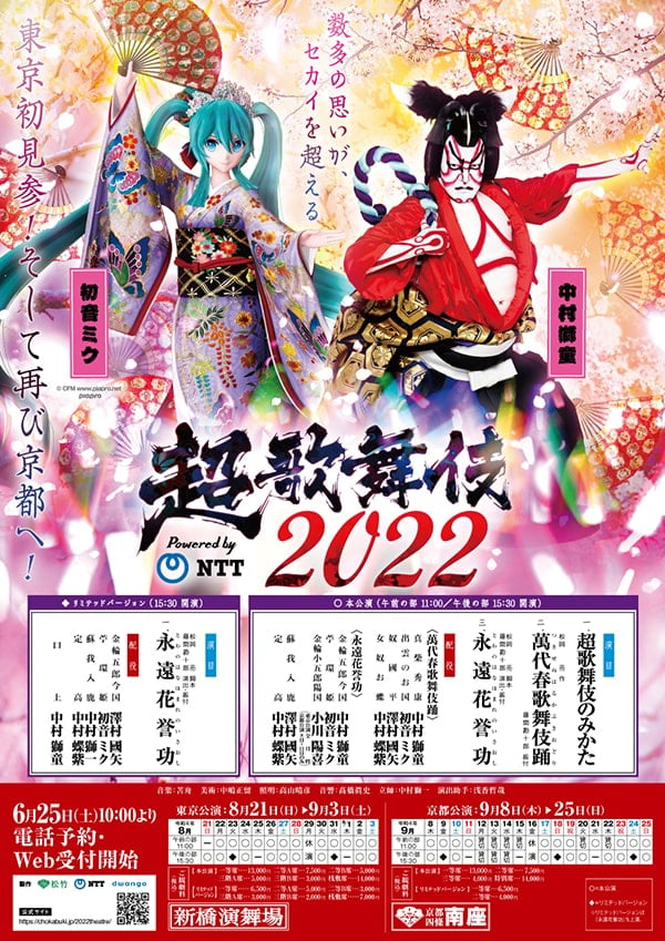 数多の思いが、セカイを超える
東京初見参！そして再び京都へ！

超歌舞伎2022
Powered by NTT

出演者
中村獅童
初音ミク

○本公演
午前の部11：00/午後の部15：30 開演

演目
1.超歌舞伎のみかた
2.松岡亮 作
『萬代春歌舞伎踊（つきせぬはるかぶきおどり）』
藤間勘十郎 振付

3.松岡亮脚本藤間勘十郎演出・振付
『永遠花誉功（とわのはなほまれのいさおし）』

配役
〈萬代春歌舞伎踊〉
真柴秀康：中村獅童
出雲のお国：初音ミク
奴國平：澤村國矢
女奴お蝶：中村蝶紫

〈永遠花誉功〉
金輪五郎今国：中村獅童
苧環姫：初音ミク
金輪小五郎陽国：小川陽喜（東京公演：全日程、京都公演8日〜11日目のみ）
蘇我入鹿：澤村國矢
定高：中村蝶紫

◆リミテッドバージョン
15：30 開演
演目
松岡亮 脚本
藤間勘十郎 演出・振付
『永遠花誉功（とわのはなほまれのいさおし）』

配役
金輪五郎今国：澤村國矢
苧環姫：初音ミク
蘇我入鹿：中村獅一
定高：中村蝶紫

口上：中村獅童

音楽：苦舟
照明：高山晴彦
音響：高橋眞史
立師：中村獅一
演出助手：浅香哲哉

6月25日（土）10：00より
電話予約・Web受付開始

東京公演（新橋演舞場）				
2022年8月21日（日）	午前の部	-	午後の部	○
2022年8月22日（月）	午前の部	○	午後の部	○
2022年8月23日（火）	午前の部	○	午後の部	◆
2022年8月24日（水）	午前の部	○	午後の部	○
2022年8月25日（木）	午前の部	○	午後の部	-
2022年8月26日（金）	午前の部	○	午後の部	○
2022年8月27日（土）	午前の部	○	午後の部	○
2022年8月28日（日）	午前の部	○	午後の部	○
2022年8月29日（月）	午前の部	休演	午後の部	休演
2022年8月30日（火）	午前の部	○	午後の部	○
2022年8月31日（水）	午前の部	○	午後の部	◆
2022年9月1日（木）	午前の部	○	午後の部	-
2022年9月2日（金）	午前の部	○	午後の部	○
2022年9月3日（土）	午前の部	○	午後の部	○

ご観劇料
【本公演】
一等席…13,000円
二等A席…7,500円
二等B席…5,000円
三階A席…5,000円
三階B席…3,000円
桟敷席…14,000円

【リミテッドバージョン】
一等席…6,500円
二等A席…5,000円
二等B席…3,000円
三階A席…3,000円
三階B席…2,000円
桟敷席…7,000円

京都公演（京都四条南座）				
2022年9月8日（木）	午前の部	○	午後の部	○
2022年9月9日（金）	午前の部	○	午後の部	◆
2022年9月10日（土）	午前の部	○	午後の部	○
2022年9月11日（日）	午前の部	○	午後の部	-
2022年9月12日（月）	午前の部	貸切	午後の部	貸切
2022年9月13日（火）	午前の部	貸切	午後の部	貸切
2022年9月14日（水）	午前の部	貸切	午後の部	貸切
2022年9月15日（木）	午前の部	貸切	午後の部	-
2022年9月16日（金）	午前の部	休演	午後の部	休演
2022年9月17日（土）	午前の部	○	午後の部	○
2022年9月18日（日）	午前の部	○	午後の部	◆
2022年9月19日（月）	午前の部	○	午後の部	○
2022年9月20日（火）	午前の部	貸切	午後の部	○
2022年9月21日（水）	午前の部	○	午後の部	-
2022年9月22日（木）	午前の部	貸切	午後の部	○
2022年9月23日（金）	午前の部	○	午後の部	○
2022年9月24日（土）	午前の部	○	午後の部	◆
2022年9月25日（日）	午前の部	○	午後の部	○

ご観劇料
【本公演】
一等席…13,000円
二等席…7,500円
三階席…4,000円
特別席…14,000円

【リミテッドバージョン】
一等席…6,500円
二等席…4,000円

○=本公演
◆=リミテッドバージョン
※リミテッドバージョンは『永遠花誉功』を上演。