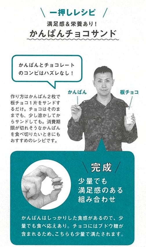 画像:自衛隊おすすめの保存食を使った『かんぱんチョコサンド』の作り方
一押しレシピ
満足感&栄養あり!
『かんぱんチョコサンド』
作り方はかんぱん2枚で板チョコ1片をサンドするだけ。チョコはそのままでも、少し溶かしてからサンドしても。消費期限が切れそうなかんぱんを食べ切りたいときにもおすすめのレシピです。
少量でも満足感のある組み合わせ。
かんぱんはしっかりした食感があるので、少量でも食べ応えあり。
チョコにはブドウ糖が含まれるため、こちらも少量で満たされます。
「かんぱんとチョコレートのコンビはハズレなし!」