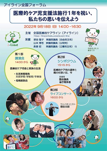 画像:アイライン全国フォーラムの開催概要チラシ表面。アイライン全国フォーラム。医療的ケア児支援法施行1年を祝い、私たちの思いを伝えよう。2022年9月18日(日)14:00-16:30。主催:全国医療的ケアライン(アイライン)。来賓:野田聖子衆議院議員(自由民主党)、山本博司衆議院議員(公明党)、長妻昭衆議院議員(立憲民主党)、他。第1部講演会14時から「医療的ケア児者と家族の生活」生活実態報告(未就学期/学齢期/卒業後)、母親座談会。第2部シンポジウム15:15から「医療的ケア児の通学と親の付き添いは、今」登壇者:国会議員、省庁関係者。第3部ライブコンサート16時から、ヴァイオリニスト増田太郎。