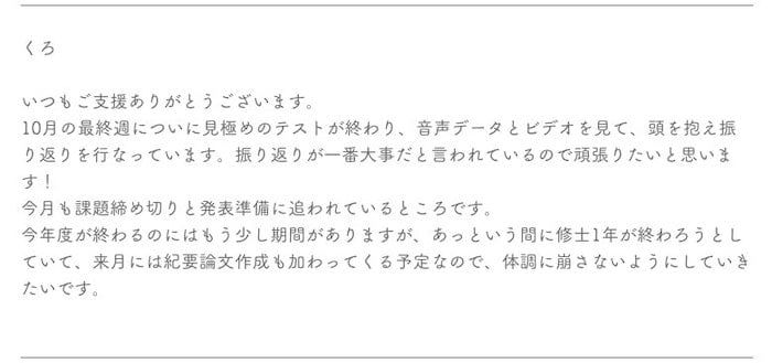 画像：支援を受ける学生からのメッセージ

くろ


いつもご支援ありがとうございます。

10月の最終週についに見極めのテストが終わり、音声データとビデオを見て、頭を抱え振り返りを行なっています。振り返りが一番大事だと言われているので頑張りたいと思います！

今月も課題締め切りと発表準備に追われているところです。

今年度が終わるのにはもう少し期間がありますが、あっという間に修士1年が終わろうとしていて、来月には紀要論文作成も加わってくる予定なので、体調に崩さないようにしていきたいです。