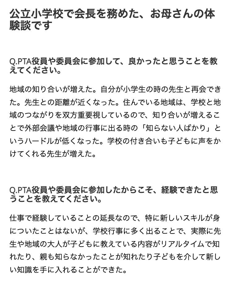 画像:公立小学校でPTA会長を務めた、母親の体験談
Q.PTA役員や委員会に参加して、良かったと思うことを教えてください。
地域の知り合いが増えた。自分が小学生の時の先生と再会できた。先生との距離が近くなった。住んでいる地域は、学校と地域のつながりを双方重要視しているので、知り合いが増えることで外部会議や地域の行事に出る時の「知らない人ばかり」というハードルが低くなった。学校の付き合いも子どもに声をかけてくれる先生が増えた。
Q.PTA役員や委員会に参加したからこそ、経験できたと思うことを教えてください。
仕事で経験していることの延長なので、特に新しいスキルが身についたことはないが、学校行事に多く出ることで、実際に先生や地域の大人が子どもに教えている内容がリアルタイムで知れたり、親も知らなかったことが知れたり子どもを介して新しい知識を手に入れることができた。