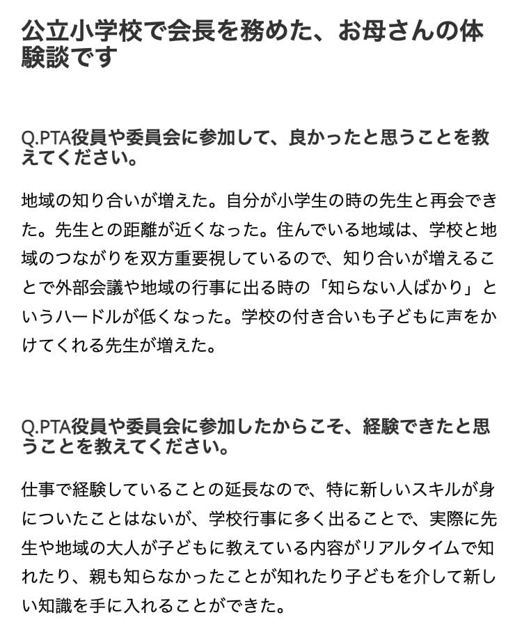 画像：公立小学校でPTA会長を務めた、母親の体験談

Q.PTA役員や委員会に参加して、良かったと思うことを教えてください。

地域の知り合いが増えた。自分が小学生の時の先生と再会できた。先生との距離が近くなった。住んでいる地域は、学校と地域のつながりを双方重要視しているので、知り合いが増えることで外部会議や地域の行事に出る時の「知らない人ばかり」というハードルが低くなった。学校の付き合いも子どもに声をかけてくれる先生が増えた。

 
Q.PTA役員や委員会に参加したからこそ、経験できたと思うことを教えてください。

仕事で経験していることの延長なので、特に新しいスキルが身についたことはないが、学校行事に多く出ることで、実際に先生や地域の大人が子どもに教えている内容がリアルタイムで知れたり、親も知らなかったことが知れたり子どもを介して新しい知識を手に入れることができた。