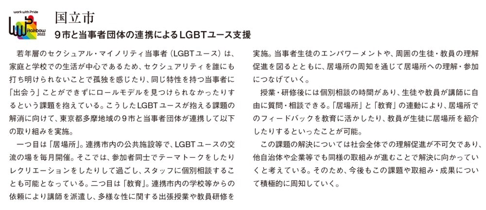 画像:国立市が行った取り組み
国立市
9市と当事者団体の連携によるLGBTユース支援
若年層のセクシュアル・マイノリティ当事者(LGBTユース)は、家庭と学校での生活が中心であるため、セクシュアリティを誰にも打ち明けられないことで孤独を感じたり、同じ特性を持つ当事者に「出会う」ことができずにロールモデルを見つけられなかったりするという課題を抱えている。こうしたLGBTユースが抱える課題の解消に向けて、東京都多摩地域の9市と当事者団体が連携して以下の取り組みを実施。
一つ目は「居場所」。連携市内の公共施設等で、LGBTユースの交流の場を毎月開催。そこでは、参加者同士でテーマトークをしたりレクリエーションをしたりして過ごし、スタッフに個別相談することも可能となっている。二つ目は「教育」。連携市内の学校等からの依頼により講師を派遣し、多様な性に関する出張授業や教員研修を実施。当事者生徒のエンパワーメントや、周囲の生徒・教員の理解促進を図るとともに、居場所の周知を通じて居場所への理解・参加につなげていく。
授業・研修後には個別相談の時間があり、生徒や教員が講師に自由に質問・相談できる。「居場所」と「教育」の連動により、居場所でのフィードバックを教育に活かしたり、教員が生徒に居場所を紹介したりするといったことが可能。
この課題の解決については社会全体での理解促進が不可欠であり、他自治体や企業等でも同様の取組みが進むことで解決に向かっていくと考えている。そのため、今後もこの課題や取組み・成果について積極的に周知していく。