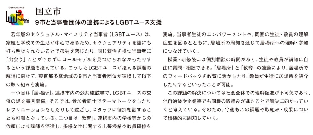 画像：国立市が行った取り組み

国立市

9市と当事者団体の連携によるLGBTユース支援

若年層のセクシュアル・マイノリティ当事者（LGBTユース）は、家庭と学校での生活が中心であるため、セクシュアリティを誰にも打ち明けられないことで孤独を感じたり、同じ特性を持つ当事者に「出会う」ことができずにロールモデルを見つけられなかったりするという課題を抱えている。こうしたLGBTユースが抱える課題の解消に向けて、東京都多摩地域の9市と当事者団体が連携して以下の取り組みを実施。

一つ目は「居場所」。連携市内の公共施設等で、LGBTユースの交流の場を毎月開催。そこでは、参加者同士でテーマトークをしたりレクリエーションをしたりして過ごし、スタッフに個別相談することも可能となっている。二つ目は「教育」。連携市内の学校等からの依頼により講師を派遣し、多様な性に関する出張授業や教員研修を実施。当事者生徒のエンパワーメントや、周囲の生徒・教員の理解促進を図るとともに、居場所の周知を通じて居場所への理解・参加につなげていく。

授業・研修後には個別相談の時間があり、生徒や教員が講師に自由に質問・相談できる。「居場所」と「教育」の連動により、居場所でのフィードバックを教育に活かしたり、教員が生徒に居場所を紹介したりするといったことが可能。

この課題の解決については社会全体での理解促進が不可欠であり、他自治体や企業等でも同様の取組みが進むことで解決に向かっていくと考えている。そのため、今後もこの課題や取組み・成果について積極的に周知していく。