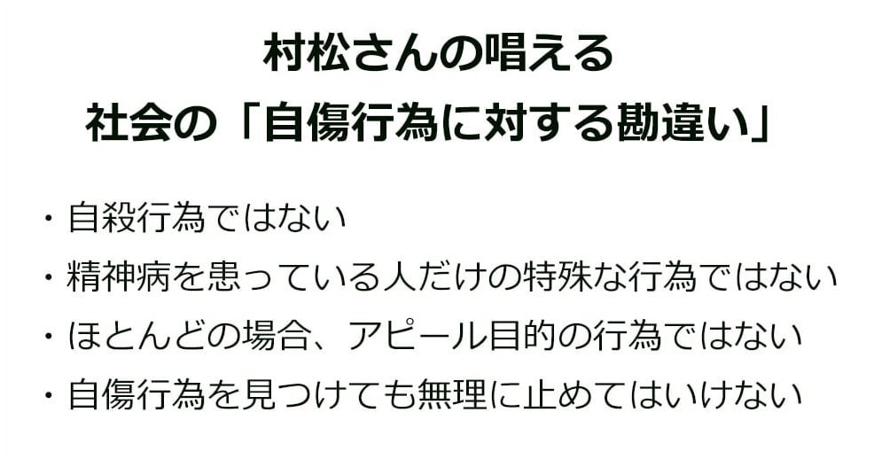 村松さんの唱える社会の「自傷行為に対する勘違い」

・自殺行為ではない
・精神病を患っている人だけの特殊な行為ではない
・ほとんどの場合、アピール目的の行為ではない
・自傷行為を見つけても無理に止めてはいけない