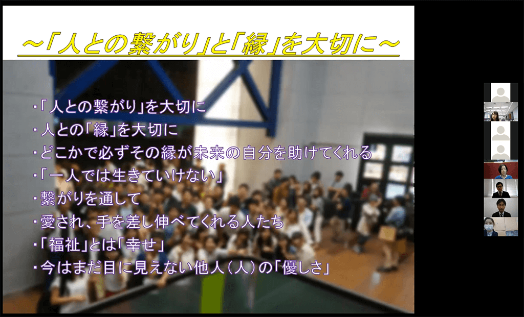 写真:活動報告会のスライド。画面に、『「人との繋がり」と「縁」を大切に。・「人との繋がり」を大切に。・人との「縁」を大切に。・どこかで必ずその縁が未来の自分を助けてくれる。・「一人では生きていけない」・つながりを通して。・愛され、手を差し伸べてくれる人たち。・「福祉:とは「幸せ」・今はまだ目に見えない他人(人)の優しさ。』の文字。