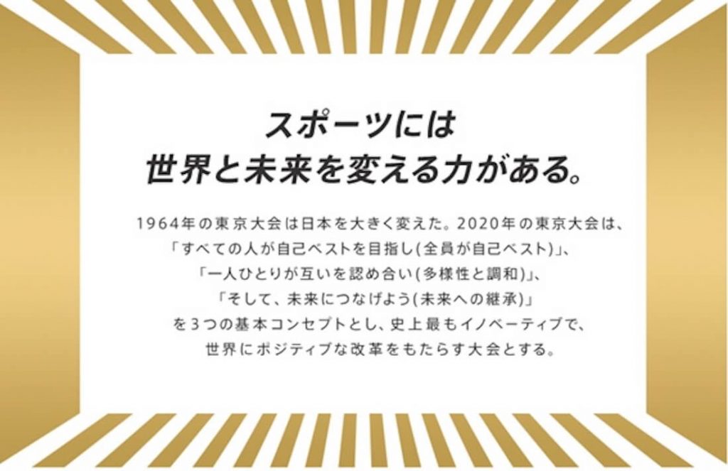 画像:スポーツには世界と未来を変える力がある。
1964年の東京大会は日本を大きく変えた。2020年の東京大会は、「すべての人が自己ベストを目指し(全員が自己ベスト)」、「一人ひとりが互いを認め合い(多様性と調和)」、「そして、未来につなげよう(未来への継承)」を3つの基本コンセプトとし、史上最もイノベーティブで、世界にポジティブな改革をもたらす大会となる。