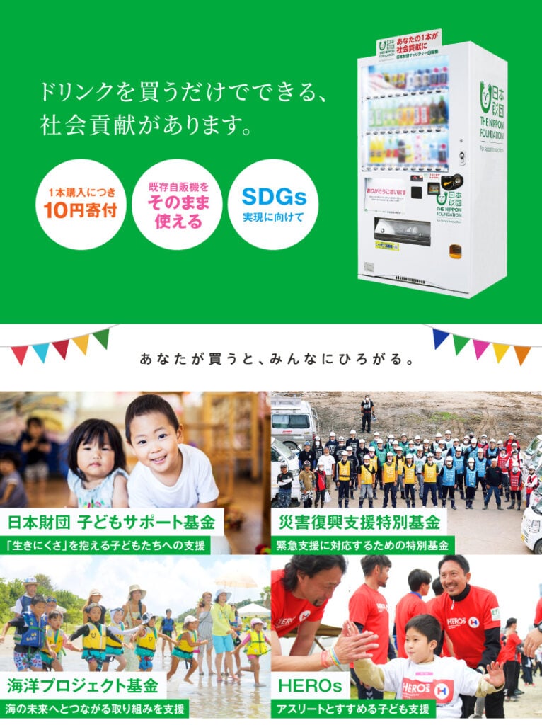 画像:ドリンクを買うだけでできる、社会貢献があります。1本購入につき10円寄付・既存自販機をそのまま使える・SDGs実現に向けて。あなたが買うと、みんなにひろがる。日本財団子どもサポート基金(「生きにくさ」を抱える子どもたちへの支援)、災害復興支援特別基金(緊急支援に対応するための特別基金)、海と日本PROJECT(海の環境保全や体験イベントを支援)、HEROs(アスリートと進める子ども支援)。