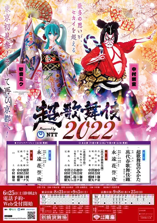 数多の思いが、セカイを超える
東京初見参!そして再び京都へ!
超歌舞伎2022
Powered by NTT
出演者
中村獅童
初音ミク
○本公演
午前の部11:00/午後の部15:30 開演
演目
1.超歌舞伎のみかた
2.松岡亮 作
『萬代春歌舞伎踊(つきせぬはるかぶきおどり)』
藤間勘十郎 振付
3.松岡亮脚本藤間勘十郎演出・振付
『永遠花誉功(とわのはなほまれのいさおし)』
配役
〈萬代春歌舞伎踊〉
真柴秀康:中村獅童
出雲のお国:初音ミク
奴國平:澤村國矢
女奴お蝶:中村蝶紫
〈永遠花誉功〉
金輪五郎今国:中村獅童
苧環姫:初音ミク
金輪小五郎陽国:小川陽喜(東京公演:全日程、京都公演8日〜11日目のみ)
蘇我入鹿:澤村國矢
定高:中村蝶紫
◆リミテッドバージョン
15:30 開演
演目
松岡亮 脚本
藤間勘十郎 演出・振付
『永遠花誉功(とわのはなほまれのいさおし)』
配役
金輪五郎今国:澤村國矢
苧環姫:初音ミク
蘇我入鹿:中村獅一
定高:中村蝶紫
口上:中村獅童
音楽:苦舟
照明:高山晴彦
音響:高橋眞史
立師:中村獅一
演出助手:浅香哲哉
6月25日(土)10:00より
電話予約・Web受付開始
東京公演(新橋演舞場)
2022年8月21日(日) 午前の部 - 午後の部 ○
2022年8月22日(月) 午前の部 ○ 午後の部 ○
2022年8月23日(火) 午前の部 ○ 午後の部 ◆
2022年8月24日(水) 午前の部 ○ 午後の部 ○
2022年8月25日(木) 午前の部 ○ 午後の部 -
2022年8月26日(金) 午前の部 ○ 午後の部 ○
2022年8月27日(土) 午前の部 ○ 午後の部 ○
2022年8月28日(日) 午前の部 ○ 午後の部 ○
2022年8月29日(月) 午前の部 休演 午後の部 休演
2022年8月30日(火) 午前の部 ○ 午後の部 ○
2022年8月31日(水) 午前の部 ○ 午後の部 ◆
2022年9月1日(木) 午前の部 ○ 午後の部 -
2022年9月2日(金) 午前の部 ○ 午後の部 ○
2022年9月3日(土) 午前の部 ○ 午後の部 ○
ご観劇料
【本公演】
一等席…13,000円
二等A席…7,500円
二等B席…5,000円
三階A席…5,000円
三階B席…3,000円
桟敷席…14,000円
【リミテッドバージョン】
一等席…6,500円
二等A席…5,000円
二等B席…3,000円
三階A席…3,000円
三階B席…2,000円
桟敷席…7,000円
京都公演(京都四条南座)
2022年9月8日(木) 午前の部 ○ 午後の部 ○
2022年9月9日(金) 午前の部 ○ 午後の部 ◆
2022年9月10日(土) 午前の部 ○ 午後の部 ○
2022年9月11日(日) 午前の部 ○ 午後の部 -
2022年9月12日(月) 午前の部 貸切 午後の部 貸切
2022年9月13日(火) 午前の部 貸切 午後の部 貸切
2022年9月14日(水) 午前の部 貸切 午後の部 貸切
2022年9月15日(木) 午前の部 貸切 午後の部 -
2022年9月16日(金) 午前の部 休演 午後の部 休演
2022年9月17日(土) 午前の部 ○ 午後の部 ○
2022年9月18日(日) 午前の部 ○ 午後の部 ◆
2022年9月19日(月) 午前の部 ○ 午後の部 ○
2022年9月20日(火) 午前の部 貸切 午後の部 ○
2022年9月21日(水) 午前の部 ○ 午後の部 -
2022年9月22日(木) 午前の部 貸切 午後の部 ○
2022年9月23日(金) 午前の部 ○ 午後の部 ○
2022年9月24日(土) 午前の部 ○ 午後の部 ◆
2022年9月25日(日) 午前の部 ○ 午後の部 ○
ご観劇料
【本公演】
一等席…13,000円
二等席…7,500円
三階席…4,000円
特別席…14,000円
【リミテッドバージョン】
一等席…6,500円
二等席…4,000円
○=本公演
◆=リミテッドバージョン
※リミテッドバージョンは『永遠花誉功』を上演。