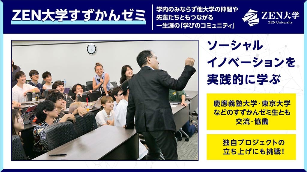 画像:ZEN大学すずかんゼミについてのスライド画像。
画面上部に「ZEN大学すずかんゼミ 学内のみならず他大学の仲間や先輩たちともつながる一生涯の『学びのコミュニティ』」の文字。
画面左側に「EN大学すずかんゼミ」授業のイメージ、画面右側に「ソーシャルイノベーションを実践的に学ぶ」「慶應義塾大学 東京大学などのすずかんゼミ生とも交流・協働」「独自プロジェクトの立ち上げにも挑戦!」の文字。