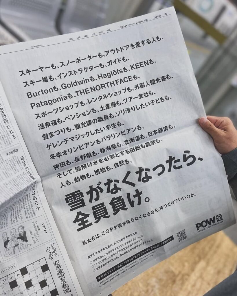 スキーヤーも、スノーボーダーも、アウトドアを愛する人も、スキー場も、インストラクターも、ガイドも、Burtonも、Goldwinも、Haglöfsも、KEENも、Patagoniaも、THE NORTH FACEも、スポーツショップも、レンタルショップも、外国人観光客も、温泉宿も、ペンションも、土産屋も、ツアー会社も、雪まつりも、観光課の職員も、ソリ滑りしたい子どもも、ゲレンデマジックしたい学生も、冬季オリンピアンもパラリンピアンも、神田も、長野県も、新潟県も、北海道も、日本経済も。そして、雪解け水を必要とする田畑も農家も、人も、動物も、植物も、自然も。雪がなくなったら、全員負け。私たちは、このまま雪が降らなくなるのを、待つだけでいいのか。