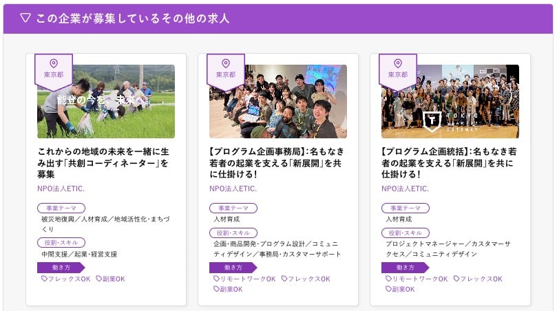 求人広告例:
エリア/東京都
求人見出し/これからの地域の未来を一緒に生み出す「共創コーディネーター」を募集
募集企業/NPO法人ETIC.
事業テーマ/被災地復興/人材育成/地域活性化・まちづくり
役割・スキル/中間支援/起業・経営支援
働き方/フレックスOK 副業OK
エリア/東京都
求人見出し/【プログラム企画事務局】名もなき若者の起業を支える 「新展開」 を共に仕掛ける!
募集企業/NPO法人ETIC.
事業テーマ/人材育成
役割・スキル/企画・商品開発・プログラム設計/コミュニティデザイン/事務局・カスタマーサポート
働き方/リモートワークOK フレックスOK 副業OK
エリア/東京都
求人見出し/【プログラム企画統括】 名もなき若者の起業を支える 「新展開」 を共に仕掛ける!
募集企業/NPO法人ETIC.
事業テーマ/人材育成
役割・スキル/プロジェクトマネージャー/カスタマーサクセス/コミュニティデザイン
働き方/リモートワークOK フレックスOK 副業OK