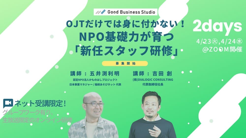 Good Business Studio
OJTだけでは身に付かない!NPO基礎力が育つ「新任スタッフ研修」
募集開始
2days 4/23,4/24
ネット受講限定!
グループワーク有り、生放送限定のオンライン研修
講師: 五井渕利明
認定NPO法人かものはしプロジェクト
日本事業マネジャー/箱根あそびネット代表
講師: 吉田 創
(株) DIALOGIC CONSULTING
代表取締役社長