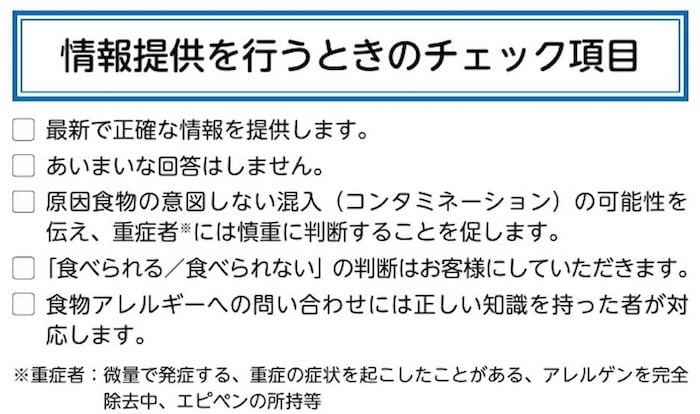 <情報提供を行うときのチェック項目>
・最新で正確な情報を提供します。
・あいまいな回答はしません。
・原因食物の意図しない混入 (コンタミネーション)の可能性を伝え、重症者には慎重に判断することを促します。
・「食べられる/食べられない」 の判断はお客様にしていただきます。
・食物アレルギーへの問い合わせには正しい知識を持った者が対応します。
※重症者:微量で発症する、重症の症状を起こしたことがある、アレルゲンを完全除去中、エピペンの所持等