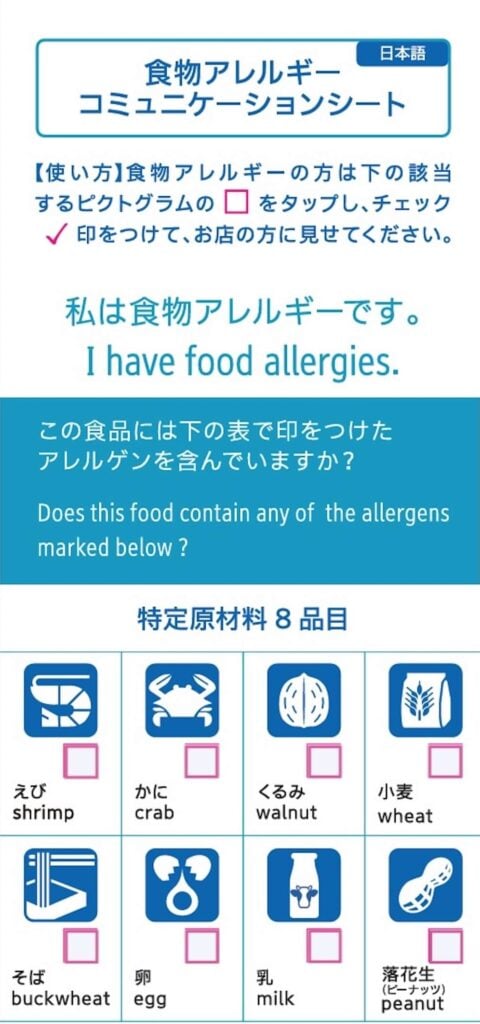 <食物アレルギーコミュニケーションシート>
【使い方】 食物アレルギーの方は下の該当するピクトグラムの□をタップし、チェック✓印をつけて、お店の方に見せてください。
私は食物アレルギーです。
I have food allergies.
この食品には下の表で印をつけたアレルゲンを含んでいますか?
Does this food contain any of the allergens
marked below ?
特定原材料 8品目
□えび/shrimp
□かに/crab
□くるみ/walnut
□小麦/wheat
□そば/buckwheat
□卵/egg
□乳/milk
□落花生(ピーナッツ)/peanut