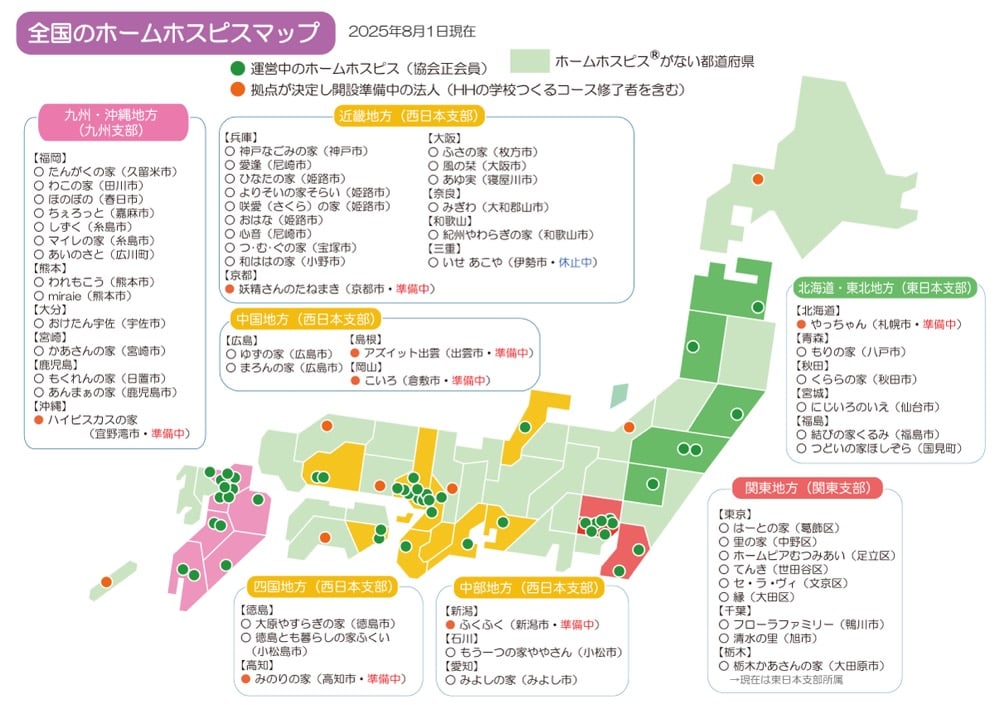 全国のホームホスピスマップ
※2025年8月1日現在

・運営中のホームホスピスは、協会正会員
・拠点が決定し開設準備中の法人は、HHの学校つくるコース修了者を含む

＜九州沖縄地方(九州支部)＞
【福岡】
・たんがくの家 (久留米市)
・わこの家 (田川市)
・ほのぼの (春日市)
・ちぇろっと (嘉麻市)
・ しずく (糸島市)
・マイレの家 (糸島市)
・あいのさと (広川町)
【熊本】
・われもこう (熊本市)
・miraie (熊本市)
【大分】
・おけたん宇佐 (宇佐市)
【宮崎】
・かあさんの家 (宮崎市)
【鹿児島】
・もくれんの家 (日置市)
・あんまぁの家 (鹿児島市)
【沖縄】
・ハイビスカスの家(宜野湾市・準備中)

＜近畿地方 (西日本支部)＞
【兵庫】
・神戸なごみの家 (神戸市)
・愛逢 (尼崎市)
・ひなたの家 (姫路市)
・よりそいの家そらい (姫路市)
・咲愛 (さくら)の家 (姫路市)
・ おはな (姫路市)
・心音 (尼崎市)
・つ・む・ぐの家 (宝塚市)
・和ははの家 (小野市)
【京都】
・妖精さんのたねまき (京都市・準備中)
【大阪】
・ふさの家 (枚方市)
・風の栞 (大阪市)
・あゆ実 (寝屋川市)
【奈良】
・みぎわ (大和郡山市)
【和歌山】
・紀州やわらぎの家 (和歌山市)
【三重】
・いせ あこや(伊勢市・休止中)

＜中国地方 (西日本支部)＞
【広島】
・ゆずの家 (広島市)
・まろんの家 (広島市)
【島根】
・アズイット出雲 (出雲市・準備中）
【岡山】
こいろ (倉敷市・準備中)

＜四国地方 (西日本支部)＞
【徳島】
・大原やすらぎの家 (徳島市)
・徳島とも暮らしの家ふくい(小松島市)
【高知】
・みのりの家 (高知市・準備中)

＜中部地方 (西日本支部)＞
【新潟】
・ふくふく (新潟市・準備中)
【石川】
・もう一つの家ややさん (小松市)
【愛知】
・みよしの家 (みよし市)

＜北海道・東北地方(東日本支部)＞
【北海道】
・やっちゃん (札幌市・準備中)
【青森】
・ もりの家 (八戸市)
【秋田】
・くららの家 (秋田市)
【宮城】
・にじいろのいえ (仙台市)
【福島】
・結びの家くるみ (福島市)
・つどいの家ほしぞら (国見町)

＜関東地方 (関東支部)＞
【東京】
・はーとの家 (葛飾区)
・里の家 (中野区)
・ホームピアむつみあい (足立区)
・てんき (世田谷区)
・セ・ラ・ヴィ (文京区)
・縁 (大田区)
【千葉】
・フローラファミリー (鴨川市)
・清水の里 (旭市)
【栃木】
・栃木かあさんの家 (大田原市)→現在は東日本支部所属