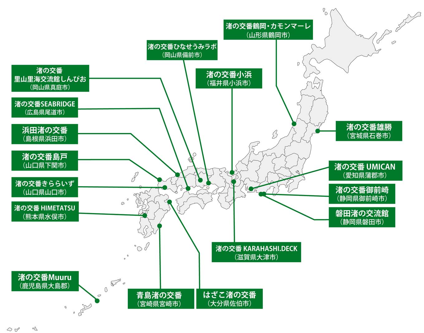 渚の交番が設置されている場所を示した日本地図。 渚の交番 雄勝(宮城県石巻市)、渚の交番鶴岡・カモンマーレ(山形県鶴岡市)、渚の交番御前崎(静岡県御前崎市)、磐田渚の交流館(静岡県磐田市)、渚の交番UMICAN(愛知県蒲郡市)、渚の交番KARAHASHI.DECK(滋賀県大津市)、渚の交番小浜(福井県小浜市)、渚の交番 ひなせうみラボ(岡山県備前市)、渚の交番 里山里海交流館しんぴお(岡山県真庭市)、渚の交番SEABRIDGE(広島県尾道市)、浜田渚の交番(島根県浜田市)、渚の交番島戸(山口県下関市)、渚の交番きららいず(山口県山口市)、渚の交番HIMETATSU(熊本県水俣市)、はざこ渚の交番(大分県佐伯市)、青島渚の交番(宮崎県宮崎市)、渚の交番 Muuru(鹿児島県大島郡)