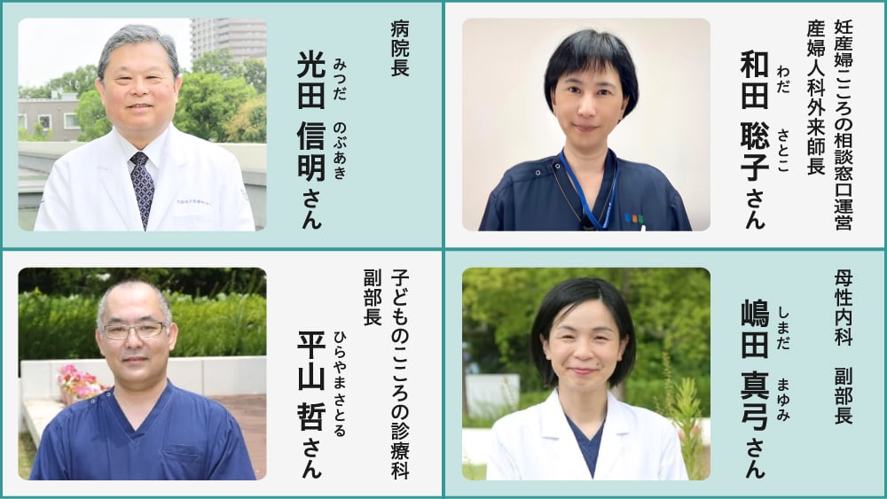取材協力者紹介の画像。左上:病院長 光田 信明(みつだ のぶあき)さん、右上:妊産婦こころの相談窓口運営 産婦人科外来師長 和田 聡子(わだ さとこ)さん、左下:子どものこころの診療科 副部長 平山 哲(ひらやま さとる)さん、右下:母性内科 副部長 嶋田 真弓(しまだ まゆみ)さん