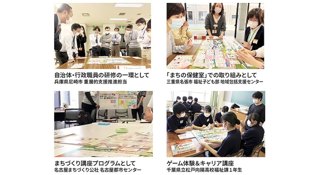 左上から時計回り:
・自治体・行政職員の研修の一環として/兵庫県尼崎市 重層的支援推進担当
・「まちの保健室」での取り組みとして/三重県名張市福祉子ども部 地域包括支援センター
・まちづくり講座プログラムとして/名古屋まちづくり公社 名古屋都市センター
・ゲーム体験&キャリア講座/千葉県立松戸向陽高校福祉課1年生