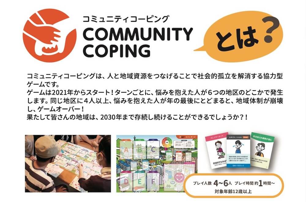 コミュニティコーピングとは?の説明:
コミュニティコーピングは、人と地域資源をつなげることで社会的孤立を解消する協力型 ゲームです。
ゲームは2021年からスタート! ターンごとに、 悩みを抱えた人が6つの地区のどこかで発生 します。 同じ地区に4人以上、 悩みを抱えた人が年の最後にとどまると、 地域体制が崩壊 し、ゲームオーバー!
果たして皆さんの地域は、2030年まで存続し続けることができるでしょうか?!
プレイ人数 4~6人
プレイ時間約1時間~
対象年齢12歳以上
