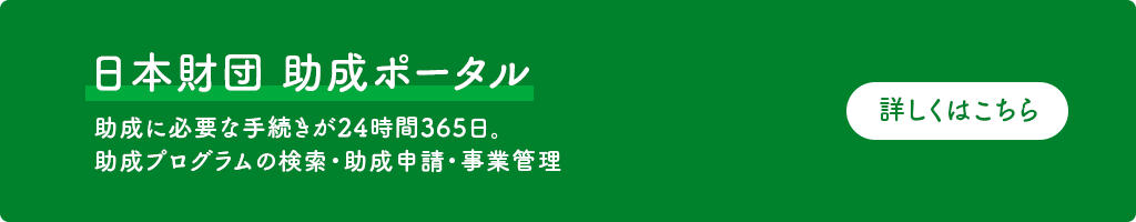 日本財団 助成ポータルサイト(外部サイト) 助成プログラムの検索・助成申請・事業管理など、助成に必要な手続きが24時間365日ご利用いただけます。